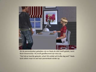 Als de pannenkoeken gebakken zijn en Nada de tafel heeft gedekt, komt Bram tevoorschijn. Hij snuift goedkeurend zijn neus op.“Dat heb je heerlijk gekookt, schat! Dit ontbijt wil ik elke dag wel!” Nada lacht alleen maar en eet haar pannenkoek verder op. 