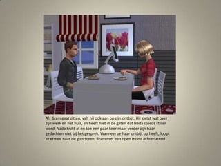 Als Bram gaat zitten, valt hij ook aan op zijn ontbijt. Hij kletst wat over zijn werk en het huis, en heeft niet in de gaten dat Nada steeds stiller word. Nada knikt af en toe een paar keer maar verder zijn haar gedachten niet bij het gesprek. Wanneer ze haar ontbijt op heeft, loopt ze ermee naar de gootsteen, Bram met een open mond achterlatend. 