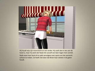 Hij houdt wijs zijn mond dicht en eet verder. Hij voelt dat er iets aan de hand is, maar hij weet dat Nada het vanzelf een keer tegen hem vertelt. Nada wast haar bord af en pakt vervolgens een spons om het aanrecht schoon te maken. Ze heeft niet door dat Bram haar steeds in de gaten houdt. 