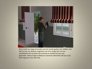 Bram heeft een vaag vermoeden wie het steeds gedaan kan hebben, dus belt hij haar op. Melissa reageerde niet al te aardig toen hij haar mededeelde dat hij Nada had ontmoet en verliefd op haar was geworden. Helaas krijgt hij Melissa’s voicemail. Misschien dat hij na zijn werk nog even naar haar belt. 