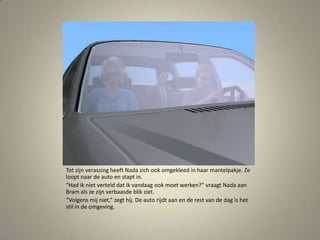 Tot zijn verassing heeft Nada zich ook omgekleed in haar mantelpakje. Ze loopt naar de auto en stapt in.“Had ik niet verteld dat ik vandaag ook moet werken?” vraagt Nada aan Bram als ze zijn verbaasde blik ziet. “Volgens mij niet,” zegt hij. De auto rijdt aan en de rest van de dag is het stil in de omgeving. 