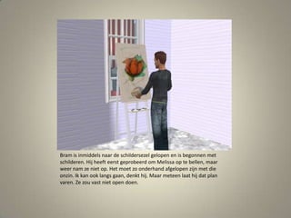 Bram is inmiddels naar de schildersezel gelopen en is begonnen met schilderen. Hij heeft eerst geprobeerd om Melissa op te bellen, maar weer nam ze niet op. Het moet zo onderhand afgelopen zijn met die onzin. Ik kan ook langs gaan, denkt hij. Maar meteen laat hij dat plan varen. Ze zou vast niet open doen. 