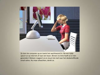 Ze start de computer op en toetst het wachtwoord in. Na een tijdje speurt ze op internet af naar een baan. Binnen no time heeft ze er één gevonden! Meteen reageert ze en stuurt de mail naar het desbetreffende email-adres. Nu maar afwachten, denkt ze. 