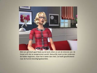 Met een glimlach gaat Nada op de bank zitten en zet de televisie aan. Ze hoopt echt dat ze aangenomen wordt. Natuurlijk moet ze dan onderaan de ladder beginnen, maar het is beter dan niets. Ze heeft gesolliciteerd naar de functie beveiligingsbeambte. 