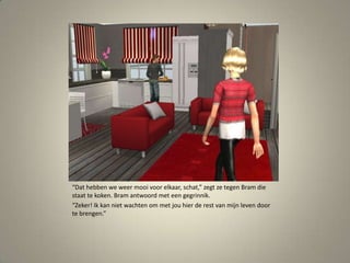 “Dat hebben we weer mooi voor elkaar, schat,” zegt ze tegen Bram die staat te koken. Bram antwoord met een gegrinnik.“Zeker! Ik kan niet wachten om met jou hier de rest van mijn leven door te brengen.” 