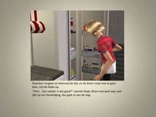 Daardoor vergeet ze helemaal de tijd, en als Bram roept wat ze gaan eten, schrikt Nada op.“Uhm… Een salade! Is dat goed?” stamelt Nada. Bram mompelt wat, wat lijkt op een bevestiging, dus gaat ze aan de slag. 