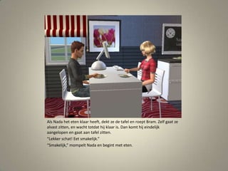 Als Nada het eten klaar heeft, dekt ze de tafel en roept Bram. Zelf gaat ze alvast zitten, en wacht totdat hij klaar is. Dan komt hij eindelijk aangelopen en gaat aan tafel zitten.“Lekker schat! Eet smakelijk.”“Smakelijk,” mompelt Nada en begint met eten. 