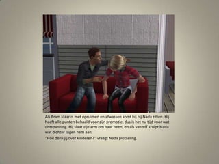 Als Bram klaar is met opruimen en afwassen komt hij bij Nada zitten. Hij heeft alle punten behaald voor zijn promotie, dus is het nu tijd voor wat ontspanning. Hij slaat zijn arm om haar heen, en als vanzelf kruipt Nada wat dichter tegen hem aan.“Hoe denk jij over kinderen?” vraagt Nada plotseling. 