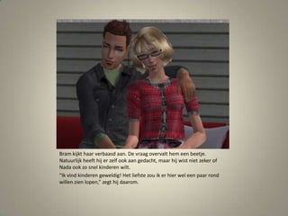 Bram kijkt haar verbaasd aan. De vraag overvalt hem een beetje. Natuurlijk heeft hij er zelf ook aan gedacht, maar hij wist niet zeker of Nada ook zo snel kinderen wilt.“Ik vind kinderen geweldig! Het liefste zou ik er hier wel een paar rond willen zien lopen,” zegt hij daarom. 