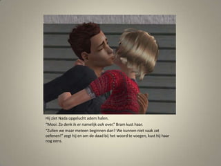Hij ziet Nada opgelucht adem halen. “Mooi. Zo denk ik er namelijk ook over.” Bram kust haar.“Zullen we maar meteen beginnen dan? We kunnen niet vaak zat oefenen!” zegt hij en om de daad bij het woord te voegen, kust hij haar nog eens. 