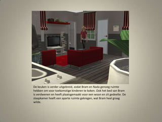 De keuken is verder uitgebreid, zodat Bram en Nada genoeg ruimte hebben om voor toekomstige kinderen te koken. Ook het bed van Bram is verdwenen en heeft plaatsgemaakt voor een woon en zit gedeelte. De slaapkamer heeft een aparte ruimte gekregen, wat Bram heel graag wilde. 