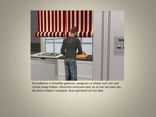 De badkamer is hetzelfde gebleven, aangezien ze allebei toch niet veel ruimte nodig hebben. Misschien eventueel later als ze hier een paar van die kleine hebben rondlopen. Bram glimlacht om het idee. 