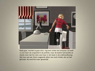 Nada gaat, voordat ze gaan eten, nog even achter de computer. Ze heeft nu een baan als congreslid in de politiek, maar de laatste tijd besefte ze steeds meer dat het niets voor haar is. Een baan in de ordehandhaving lijkt haar wel wat. Bram reageerde alleen een stuk minder, dan ze had gehoopt. Hij vond het maar ‘gevaarlijk’. 