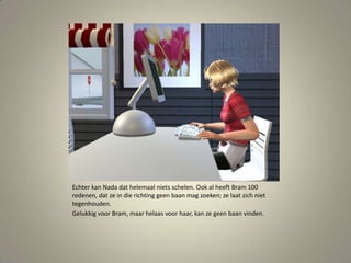 Echter kan Nada dat helemaal niets schelen. Ook al heeft Bram 100 redenen, dat ze in die richting geen baan mag zoeken; ze laat zich niet tegenhouden.Gelukkig voor Bram, maar helaas voor haar, kan ze geen baan vinden. 