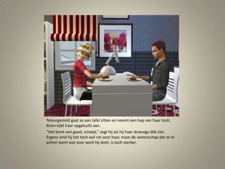 Teleurgesteld gaat ze aan tafel zitten en neemt een hap van haar tosti. Bram kijkt haar opgelucht aan.“Het komt wel goed, schatje,” zegt hij als hij haar droevige blik ziet. Ergens vind hij het toch wel rot voor haar, maar de wetenschap dat ze er achter komt wat voor werk hij doet, is toch sterker. 