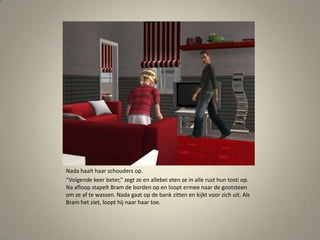 Nada haalt haar schouders op.“Volgende keer beter,” zegt ze en allebei eten ze in alle rust hun tosti op. Na afloop stapelt Bram de borden op en loopt ermee naar de gootsteen om ze af te wassen. Nada gaat op de bank zitten en kijkt voor zich uit. Als Bram het ziet, loopt hij naar haar toe. 