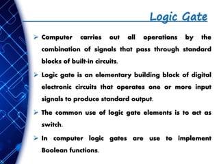 Logic Gate
 Computer carries out all operations by the
combination of signals that pass through standard
blocks of built-in circuits.
 Logic gate is an elementary building block of digital
electronic circuits that operates one or more input
signals to produce standard output.
 The common use of logic gate elements is to act as
switch.
 In computer logic gates are use to implement
Boolean functions.
 