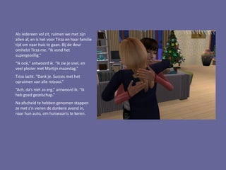 Als iedereen vol zit, ruimen we met zijn
allen af, en is het voor Tirza en haar familie
tijd om naar huis te gaan. Bij de deur
omhelst Tirza me. “Ik vond het
supergezellig.”
“Ik ook,” antwoord ik. “Ik zie je snel, en
veel plezier met Martijn maandag.”
Tirza lacht. “Dank je. Succes met het
opruimen van alle rotzooi.”
“Ach, da’s niet zo erg,” antwoord ik. “Ik
heb goed gezelschap.”
Na afscheid te hebben genomen stappen
ze met z’n vieren de donkere avond in,
naar hun auto, om huiswaarts te keren.
 