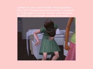 ‘ Aaaaah! Die pijn is verschrikkelijk! Morgaaaaaaaaan! Wat moet ik doeeeeeeeeeeeeeeeeeeeeen!?’ jammerde ze. ‘Rustig meid, je kunt het. Gewoon puffen & persen! JE KUNT HET!’ zei Morgan, en balde haar vuisten. 