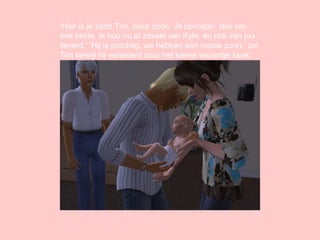 ‘ Hier is je zoon Tim, onze zoon. Je opvolger. Iets van ons beide. Ik hou nu al zoveel van Kyle, en ook van jou lieverd.’ ‘Hij is prachtig, we hebben een mooie zoon.’ zei Tim terwijl hij vertederd naar het kleine wezentje keek. 