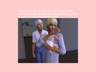 Tim knuffelde Kyle, en sloot zijn ogen. ‘Ik ga er alles voor doen om jou een goed leven te geven knul.’ zei hij, super trots op zijn pasgeboren zoontje. 