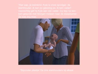 ‘ Hier pap, je kleinkind. Kyle is onze opvolger, de stamhouder..ik ben zo gelukkig pa. Ik ben vader!’ voorzichtig gaf hij Kyle aan zijn vader. Ivy liep na een kort gesprek met Morgan meteen naar de slaapkamer. Ze was erg moe. *Bijzonder plaatje! De drie stamhouders bij elkaar. 