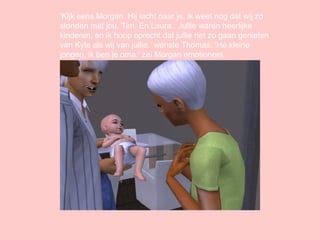 ‘ Kijk eens Morgan. Hij lacht naar je, ik weet nog dat wij zo stonden met jou, Tim. En Laura.. Jullie waren heerlijke kinderen, en ik hoop oprecht dat jullie net zo gaan genieten van Kyle als wij van jullie.’ wenste Thomas. ‘Hé kleine jongen, ik ben je oma.’ zei Morgan emotioneel. 