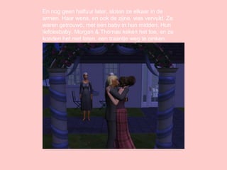 En nog geen halfuur later, sloten ze elkaar in de armen. Haar wens, en ook de zijne, was vervuld. Ze waren getrouwd, met een baby in hun midden. Hun liefdesbaby. Morgan & Thomas keken het toe, en ze konden het niet laten, een traantje weg te pinken. 