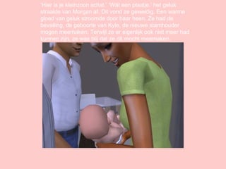 ‘ Hier is je kleinzoon schat.’ ‘Wát een plaatje.’ het geluk straalde van Morgan af. Dit vond ze geweldig. Een warme gloed van geluk stroomde door haar heen. Ze had de bevalling, de geboorte van Kyle, de nieuwe stamhouder mogen meemaken. Terwijl ze er eigenlijk ook niet meer had kunnen zijn, ze was blij dat ze dit mocht meemaken. 