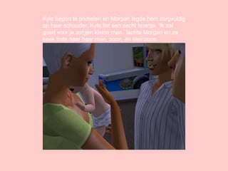 Kyle begon te pruttelen en Morgan legde hem zorgvuldig op haar schouder. Kyle liet een zacht boertje. ‘Ik zal goed voor je zorgen kleine man.’ lachte Morgan en ze keek trots naar haar man, zoon, en kleinzoon. 