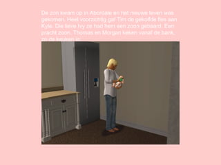 De zon kwam op in Abordale en het nieuwe leven was gekomen. Heel voorzichtig gaf Tim de gekolfde fles aan Kyle. Die lieve Ivy ze had hem een zoon gebaard. Een pracht zoon. Thomas en Morgan keken vanaf de bank, zo de keuken in. 