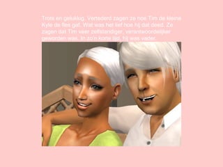 Trots en gelukkig. Vertederd zagen ze hoe Tim de kleine Kyle de fles gaf. Wat was het lief hoe hij dat deed. Ze zagen dat Tim veer zelfstandiger, verantwoordelijker geworden was. In zo’n korte tijd, hij was vader. 