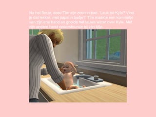 Na het flesje, deed Tim zijn zoon in bad. ‘Leuk hé Kyle? Vind je dat lekker, met papa in badje?’ Tim maakte een kommetje van zijn ene hand en gooide het lauwe water over Kyle. Met zijn andere hand ondersteunde hij zijn lijfje. 