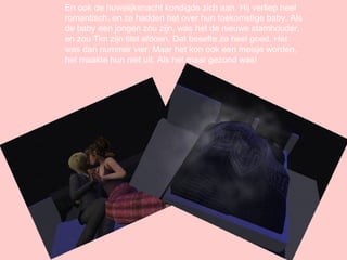 En ook de huwelijksnacht kondigde zich aan. Hij verliep heel romantisch..en ze hadden het over hun toekomstige baby. Als de baby een jongen zou zijn, was het de nieuwe stamhouder, en zou Tim zijn titel afdoen. Dat besefte ze heel goed. Het was dan nummer vier. Maar het kon ook een meisje worden, het maakte hun niet uit. Als het maar gezond was! 