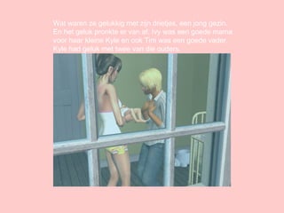 Wat waren ze gelukkig met zijn drietjes, een jong gezin. En het geluk pronkte er van af. Ivy was een goede mama voor haar kleine Kyle en ook Tim was een goede vader. Kyle had geluk met twee van die ouders. 