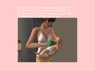 Na nog een poosje zo te hebben gestaan, ging Tim naar de woonkamer, Ivy gaf haar kindje de fles.  Na  n o g   e e n   p o o s j e   z o   t e   hebben gestaan, ging Tim naar de woonkamer, Ivy gaf haar Kyle de fles. 