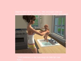 Daarna deed ze hem in bad.  Het verzorgen was wel vermoeiend, maar dat lachje! Dat lachje maakte alles goed. * Echt iedereen in dat huis loopt de héle tijd naar Kyle (: 