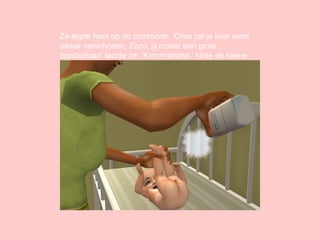 Ze legde hem op de commode. ‘Oma zal je luier eens lekker verschonen. Zozo, jij moest een grote boodschap!’ lachte ze. ‘Krrrrrrrahaha.’ kirde de kleine. 