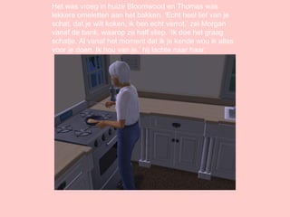 Het was vroeg in huize Bloomwood en Thomas was lekkere omeletten aan het bakken. ‘Echt heel lief van je schat, dat je wilt koken, ik ben echt verrot.’ zei Morgan vanaf de bank, waarop ze half sliep. ‘Ik doe het graag schatje. Al vanaf het moment dat ik je kende wou ik alles voor je doen. Ik hou van je.’ hij lachte naar haar. 