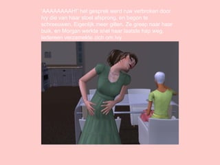 ‘ AAAAAAAAH!’ het gesprek werd ruw verbroken door Ivy die van haar stoel afsprong, en begon te schreeuwen. Eigenlijk meer gillen. Ze greep naar haar buik, en Morgan werkte snel haar laatste hap weg. Iedereen verzamelde zich om Ivy. 