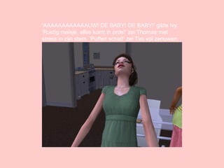 ‘ AAAAAAAAAAAAUW! DE BABY! DE BABY!’ gilde Ivy. ‘Rustig meisje, alles komt in orde!’ zei Thomas met stress in zijn stem. ‘Puffen schat!’ zei Tim vol zenuwen. 