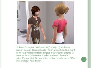 Hij komt de trap af. 'Wat eten we?' vraagt hij als hij de keuken instapt. 'Spaghetti a la Flora!' grinnikt ze. Giel lacht, hij wil haar vertellen dat hij uitgaat maar besluit dat pas te doen als ze aan het eten. 'Lekker, eten we binnen of buiten?' vraagt hij. 'Buiten, ik heb het al op tafel gezet.' Giel knikt en loopt naar buiten. 