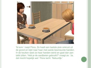 'Ik kom.' roept Flora. Ze haalt een laatste pluk onkruid uit de grond en kijkt naar haar met aarde besmeurde handen. In de keuken wast ze haar handen eerst en gaat dan aan tafel zitten. 'Heb je de aardbeien gebruikt?' vraagt ze. 'Ja, dat mocht hopelijk wel.' Flora lacht. 'Natuurlijk.' 