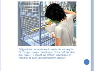 Zwijgend eten ze verder en de eerste die iets zegt is Fil: ‘Honger, honger.’ Roept hij en Pim schuift zijn stoel naar achter. Hij schudt wat brokken in het bakje en voelt hoe de ogen van Carmen hem bekijken.