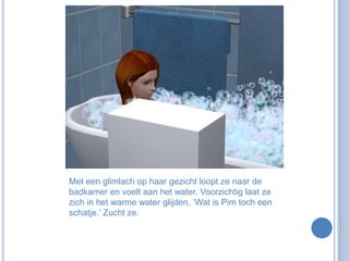 Met een glimlach op haar gezicht loopt ze naar de badkamer en voelt aan het water. Voorzichtig laat ze zich in het warme water glijden. ‘Wat is Pim toch een schatje.’ Zucht ze.