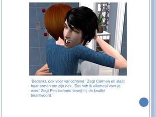 ‘Bedankt, ook voor vanochtend.’ Zegt Carmen en slaat haar armen om zijn nek. ‘Dat heb ik allemaal voor je over.’ Zegt Pim lachend terwijl hij de knuffel beantwoord.