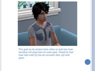 Pim gaat op de andere bank zitten en kijkt hoe haar borstkas onrustig heen en weer gaat. Terwijl hij naar haar kijkt voelt hij hoe de zenuwen door zijn buik gaan. 