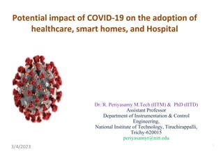 Potential impact of COVID-19 on the adoption of
healthcare, smart homes, and Hospital
Dr. R. Periyasamy M.Tech (IITM) & PhD (IITD)
Assistant Professor
Department of Instrumentation & Control
Engineering,
National Institute of Technology, Tiruchirappalli,
Trichy-620015
periyasamyr@nitt.edu
3/4/2023 1
 