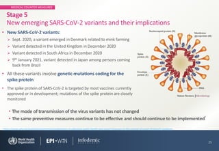 MEDICAL COUNTER MEASURES
• New SARS-CoV-2 variants:
➢ Sept. 2020, a variant emerged in Denmark related to mink farming
➢ Variant detected in the United Kingdom in December 2020
➢ Variant detected in South Africa in December 2020
➢ 9th January 2021, variant detected in Japan among persons coming
back from Brazil
• All these variants involve genetic mutations coding for the
spike protein
• The spike protein of SARS-CoV-2 is targeted by most vaccines currently
approved or in development; mutations of the spike protein are closely
monitored
25
Stage 5
New emerging SARS-CoV-2 variants and their implications
• The mode of transmission of the virus variants has not changed
• The same preventive measures continue to be effective and should continue to be implemented¹
¹ https://www.who.int/publications/i/item/considerations-in-adjusting-public-health-and-social-measures-in-the-context-of-covid-19-interim-guidance
 