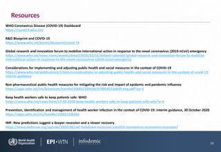 WHO Coronavirus Disease (COVID-19) Dashboard
https://covid19.who.int/
R&D Blueprint and COVID-19
https://www.who.int/teams/blueprint/covid-19
Global research and innovation forum to mobilize international action in response to the novel coronavirus (2019-nCoV) emergency
https://www.who.int/news-room/events/detail/2020/02/11/default-calendar/global-research-and-innovation-forum-to-mobilize-
international-action-in-response-to-the-novel-coronavirus-(2019-ncov)-emergency
Considerations for implementing and adjusting public health and social measures in the context of COVID-19
https://www.who.int/publications/i/item/considerations-in-adjusting-public-health-and-social-measures-in-the-context-of-covid-19-
interim-guidance
Non-pharmaceutical public health measures for mitigating the risk and impact of epidemic and pandemic influenza
https://apps.who.int/iris/bitstream/handle/10665/329438/9789241516839-eng.pdf?ua=1
Keep health workers safe to keep patients safe: WHO
https://www.who.int/news/item/17-09-2020-keep-health-workers-safe-to-keep-patients-safe-who?v=4
Prevention, identification and management of health worker infection in the context of COVID-19: interim guidance, 30 October 2020
https://apps.who.int/iris/handle/10665/336265
IMF: New predictions suggest a deeper recession and a slower recovery
https://www.weforum.org/agenda/2020/06/imf-lockdown-recession-covid19-coronavirus-economics-recession/
28
Resources
 